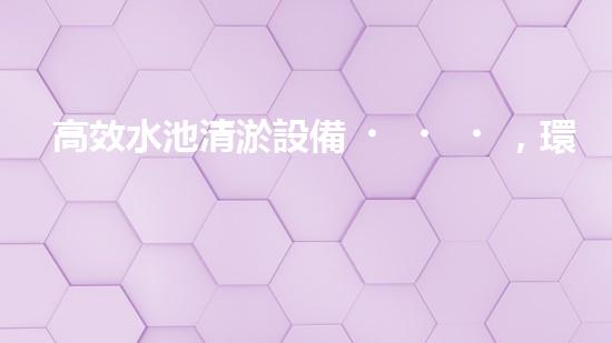 高效水池清淤設備，環(huán)保清潔新選擇！